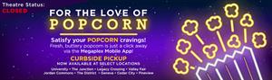 Advertisement graphic on megaplextheatrescom during the COVID-19 closure.<br />
<br />
"Theatre Status: CLOSED.  For the love of popcorn.  Satisfy your POPCORN craving!. Fresh buttery popcorn is just a click away via the Megaplex Mobile App!  Curbside pickup. Now available at select locations: University, The Junction, Legacy Crossing, Valley Fair, Jordan Commons, The District, Geneva, Cedar City, Pineview." - , Utah
