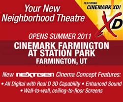 'Your New Neighhborhood Theatre opens Summer 2011.  Cinemark Farmington at Station Park, Farmington, UT.  New nextGen Cinema Concept Features: All Digital with Real D 3D Capability.  Enhanced Sound.  Wall-to-wall, ceiling-to-floor Screens.' - , Utah