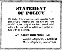 "Statement of Policy.  Mt. Ogden Enterprises, Inc., who operates North Star Drive-in Theatres one and two and "The Movie" in the Lobby of the Ben Lomond Hotel, will not buy nor will we exhibit any motion picture with an X rating." - , Utah