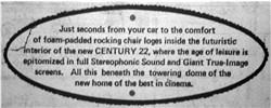 'Just seconds from your car to the comfort of foam-padded rocking chair loges inside the futuristic interior of the new CENTURY 22, where the age of leisure is epitomized in full Stereophonic Sound and Giant True-Image screens.  All this beneath the towering dome of the new home of the best in Cinema.' - , Utah